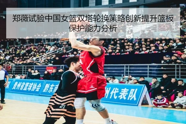 郑薇试验中国女篮双塔轮换策略创新提升篮板保护能力分析
